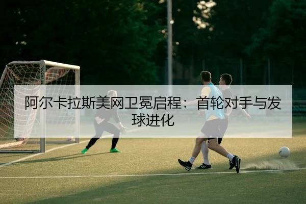 阿尔卡拉斯美网卫冕启程：首轮对手与发球进化