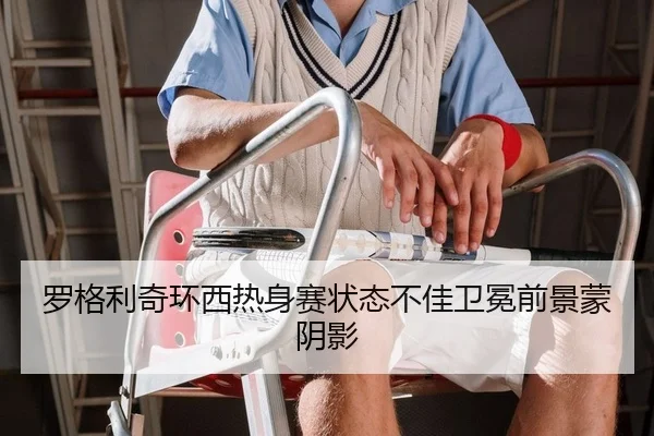 罗格利奇环西热身赛状态不佳卫冕前景蒙阴影